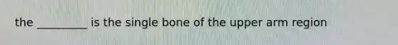 the _________ is the single bone of the upper arm region