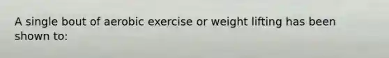 A single bout of aerobic exercise or weight lifting has been shown to: