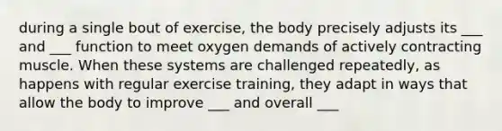 during a single bout of exercise, the body precisely adjusts its ___ and ___ function to meet oxygen demands of actively contracting muscle. When these systems are challenged repeatedly, as happens with regular exercise training, they adapt in ways that allow the body to improve ___ and overall ___