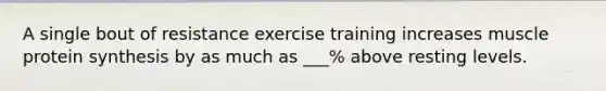 A single bout of resistance exercise training increases muscle protein synthesis by as much as ___% above resting levels.