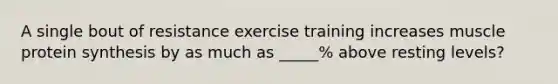 A single bout of resistance exercise training increases muscle protein synthesis by as much as _____% above resting levels?