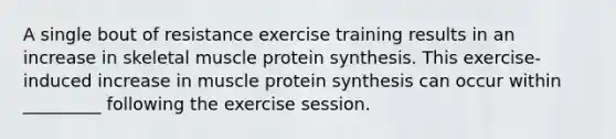 A single bout of resistance exercise training results in an increase in skeletal muscle protein synthesis. This exercise-induced increase in muscle protein synthesis can occur within _________ following the exercise session.