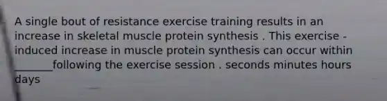 A single bout of resistance exercise training results in an increase in skeletal muscle protein synthesis . This exercise - induced increase in muscle protein synthesis can occur within _______following the exercise session . seconds minutes hours days