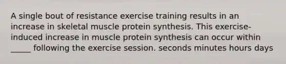 A single bout of resistance exercise training results in an increase in skeletal muscle <a href='https://www.questionai.com/knowledge/kVyphSdCnD-protein-synthesis' class='anchor-knowledge'>protein synthesis</a>. This exercise-induced increase in muscle protein synthesis can occur within _____ following the exercise session. seconds minutes hours days