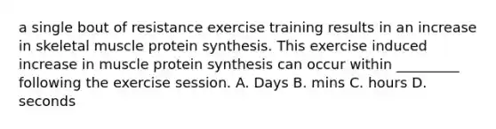 a single bout of resistance exercise training results in an increase in skeletal muscle protein synthesis. This exercise induced increase in muscle protein synthesis can occur within _________ following the exercise session. A. Days B. mins C. hours D. seconds