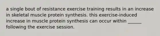 a single bout of resistance exercise training results in an increase in skeletal muscle <a href='https://www.questionai.com/knowledge/kVyphSdCnD-protein-synthesis' class='anchor-knowledge'>protein synthesis</a>. this exercise-induced increase in muscle protein synthesis can occur within ______ following the exercise session.