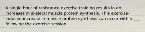 A single bout of resistance exercise training results in an increases in skeletal muscle protein synthesis. This exercise- induced increase in muscle protein synthesis can occur within ___ following the exercise session