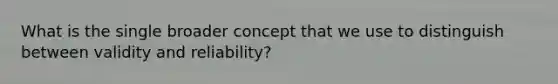 What is the single broader concept that we use to distinguish between validity and reliability?