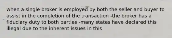 when a single broker is employed by both the seller and buyer to assist in the completion of the transaction -the broker has a fiduciary duty to both parties -many states have declared this illegal due to the inherent issues in this