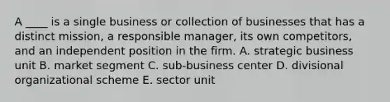 A ____ is a single business or collection of businesses that has a distinct mission, a responsible manager, its own competitors, and an independent position in the firm. A. strategic business unit B. market segment C. sub-business center D. divisional organizational scheme E. sector unit