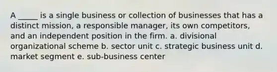 A _____ is a single business or collection of businesses that has a distinct mission, a responsible manager, its own competitors, and an independent position in the firm. a. divisional organizational scheme b. sector unit c. strategic business unit d. market segment e. sub-business center