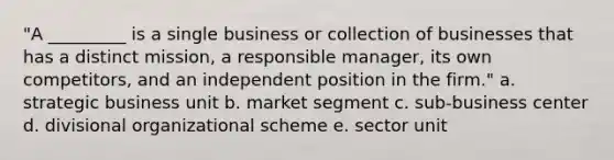 "A _________ is a single business or collection of businesses that has a distinct mission, a responsible manager, its own competitors, and an independent position in the firm." a. strategic business unit b. market segment c. sub-business center d. divisional organizational scheme e. sector unit