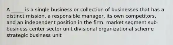 A _____ is a single business or collection of businesses that has a distinct mission, a responsible manager, its own competitors, and an independent position in the firm. market segment sub-business center sector unit divisional organizational scheme strategic business unit