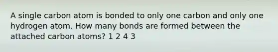 A single carbon atom is bonded to only one carbon and only one hydrogen atom. How many bonds are formed between the attached carbon atoms? 1 2 4 3