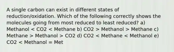 A single carbon can exist in different states of reduction/oxidation. Which of the following correctly shows the molecules going from most reduced to least reduced? a) Methanol Methanol > Methane c) Methane > Methanol > CO2 d) CO2 < Methane < Methanol e) CO2 < Methanol = Met