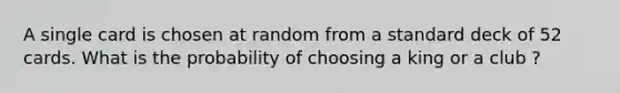 A single card is chosen at random from a standard deck of 52 cards. What is the probability of choosing a king or a club ?