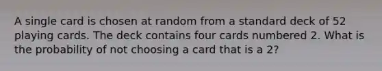 A single card is chosen at random from a standard deck of 52 playing cards. The deck contains four cards numbered 2. What is the probability of not choosing a card that is a 2?