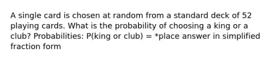 A single card is chosen at random from a standard deck of 52 playing cards. What is the probability of choosing a king or a club? Probabilities: P(king or club) = *place answer in simplified fraction form