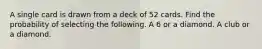 A single card is drawn from a deck of 52 cards. Find the probability of selecting the following. A 6 or a diamond. A club or a diamond.
