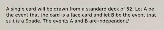 A single card will be drawn from a standard deck of 52. Let A be the event that the card is a face card and let B be the event that suit is a Spade. The events A and B are independent/