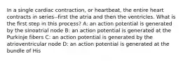 In a single cardiac contraction, or heartbeat, the entire heart contracts in series--first the atria and then the ventricles. What is the first step in this process? A: an action potential is generated by the sinoatrial node B: an action potential is generated at the Purkinje fibers C: an action potential is generated by the atrioventricular node D: an action potential is generated at the bundle of His