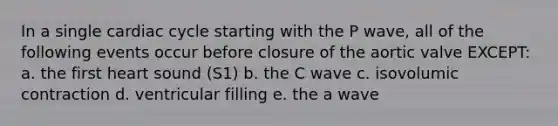 In a single cardiac cycle starting with the P wave, all of the following events occur before closure of the aortic valve EXCEPT: a. the first heart sound (S1) b. the C wave c. isovolumic contraction d. ventricular filling e. the a wave