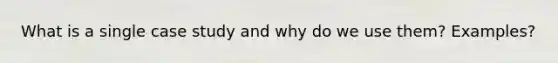 What is a single case study and why do we use them? Examples?