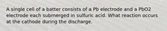 A single cell of a batter consists of a Pb electrode and a PbO2 electrode each submerged in sulfuric acid. What reaction occurs at the cathode during the discharge.