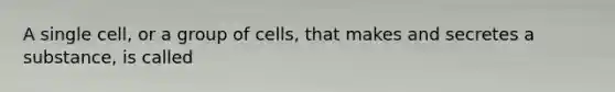 A single cell, or a group of cells, that makes and secretes a substance, is called