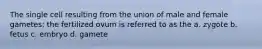 The single cell resulting from the union of male and female gametes; the fertilized ovum is referred to as the a. zygote b. fetus c. embryo d. gamete