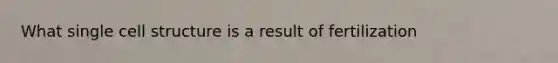 What single cell structure is a result of fertilization