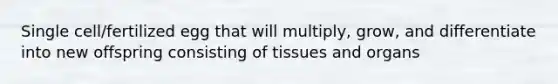 Single cell/fertilized egg that will multiply, grow, and differentiate into new offspring consisting of tissues and organs