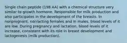 Single chain peptide (198 AA) with a chemical structure very similar to growth hormone. Responsible for milk production and also participates in the development of the breasts. In nonpregnant, nonlacting females and in males, blood levels of it are low. During pregnancy and lactation, blood levels of it increase, consistent with its role in breast development and lactogenesis (milk production).