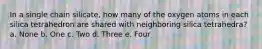 In a single chain silicate, how many of the oxygen atoms in each silica tetrahedron are shared with neighboring silica tetrahedra? a. None b. One c. Two d. Three e. Four