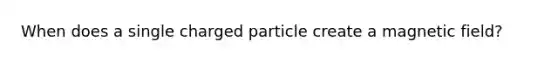 When does a single charged particle create a magnetic field?