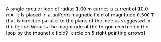 A single circular loop of radius 1.00 m carries a current of 10.0 mA. It is placed in a uniform magnetic field of magnitude 0.500 T that is directed parallel to the plane of the loop as suggested in the figure. What is the magnitude of the torque exerted on the loop by the magnetic field? [circle on 5 right pointing arrows]