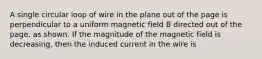 A single circular loop of wire in the plane out of the page is perpendicular to a uniform magnetic field B directed out of the page, as shown. If the magnitude of the magnetic field is decreasing, then the induced current in the wire is