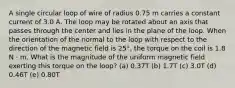 A single circular loop of wire of radius 0.75 m carries a constant current of 3.0 A. The loop may be rotated about an axis that passes through the center and lies in the plane of the loop. When the orientation of the normal to the loop with respect to the direction of the magnetic field is 25°, the torque on the coil is 1.8 N ⋅ m. What is the magnitude of the uniform magnetic field exerting this torque on the loop? (a) 0.37T (b) 1.7T (c) 3.0T (d) 0.46T (e) 0.80T