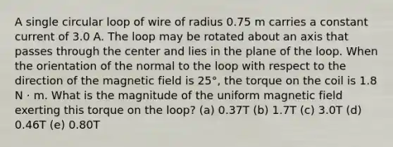 A single circular loop of wire of radius 0.75 m carries a constant current of 3.0 A. The loop may be rotated about an axis that passes through the center and lies in the plane of the loop. When the orientation of the normal to the loop with respect to the direction of the magnetic field is 25°, the torque on the coil is 1.8 N ⋅ m. What is the magnitude of the uniform magnetic field exerting this torque on the loop? (a) 0.37T (b) 1.7T (c) 3.0T (d) 0.46T (e) 0.80T