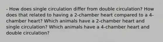 - How does single circulation differ from double circulation? How does that related to having a 2-chamber heart compared to a 4-chamber heart? Which animals have a 2-chamber heart and single circulation? Which animals have a 4-chamber heart and double circulation?