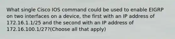 What single Cisco IOS command could be used to enable EIGRP on two interfaces on a device, the first with an IP address of 172.16.1.1/25 and the second with an IP address of 172.16.100.1/27?(Choose all that apply)