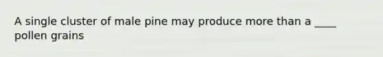 A single cluster of male pine may produce more than a ____ pollen grains