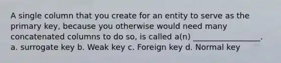 A single column that you create for an entity to serve as the primary key, because you otherwise would need many concatenated columns to do so, is called a(n) _________________. a. surrogate key b. Weak key c. Foreign key d. Normal key