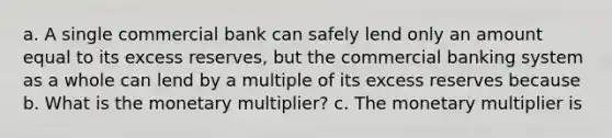 a. A single commercial bank can safely lend only an amount equal to its excess reserves, but the commercial banking system as a whole can lend by a multiple of its excess reserves because b. What is the monetary multiplier? c. The monetary multiplier is