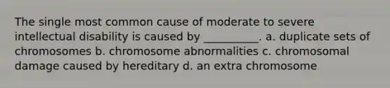 The single most common cause of moderate to severe intellectual disability is caused by __________. a. duplicate sets of chromosomes b. chromosome abnormalities c. chromosomal damage caused by hereditary d. an extra chromosome