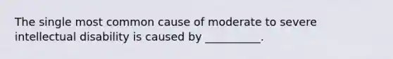 The single most common cause of moderate to severe intellectual disability is caused by __________.