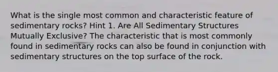 What is the single most common and characteristic feature of sedimentary rocks? Hint 1. Are All Sedimentary Structures Mutually Exclusive? The characteristic that is most commonly found in sedimentary rocks can also be found in conjunction with sedimentary structures on the top surface of the rock.