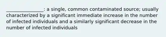 ________________: a single, common contaminated source; usually characterized by a significant immediate increase in the number of infected individuals and a similarly significant decrease in the number of infected individuals