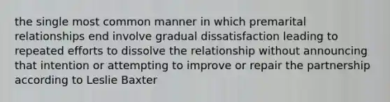 the single most common manner in which premarital relationships end involve gradual dissatisfaction leading to repeated efforts to dissolve the relationship without announcing that intention or attempting to improve or repair the partnership according to Leslie Baxter