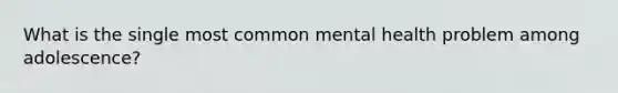 What is the single most common mental health problem among adolescence?